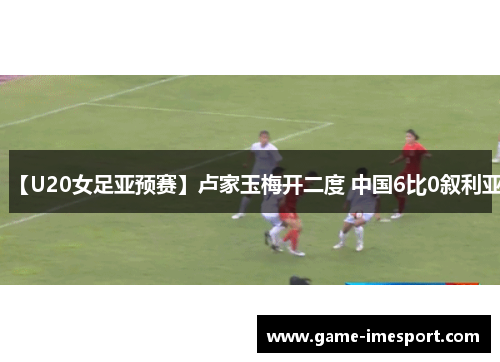 【U20女足亚预赛】卢家玉梅开二度 中国6比0叙利亚